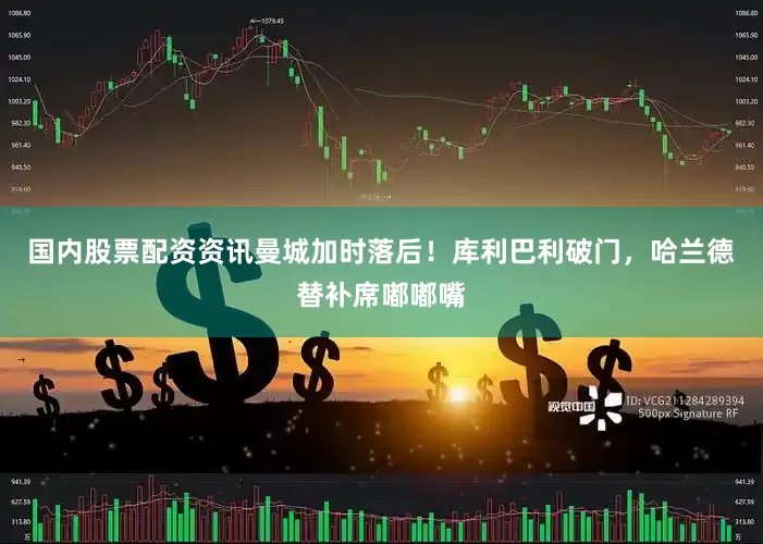 国内股票配资资讯曼城加时落后！库利巴利破门，哈兰德替补席嘟嘟嘴