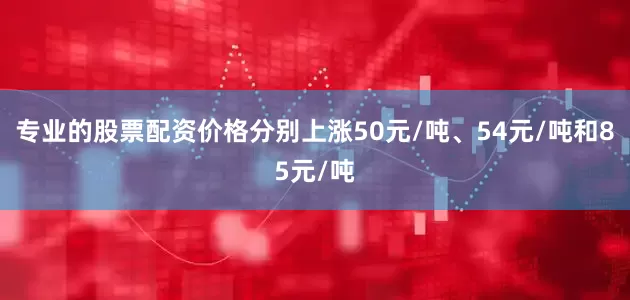专业的股票配资价格分别上涨50元/吨、54元/吨和85元/吨