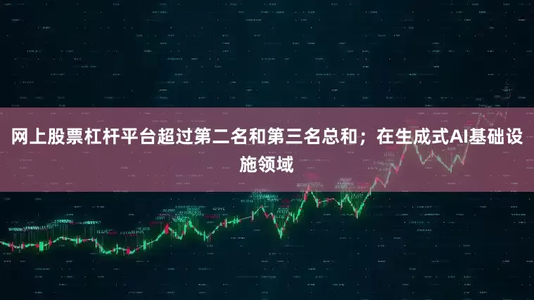 网上股票杠杆平台超过第二名和第三名总和；在生成式AI基础设施领域