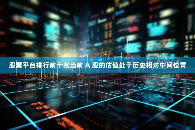 股票平台排行前十名当前 A 股的估值处于历史相对中间位置
