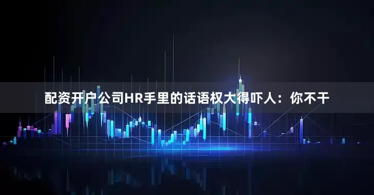 配资开户公司HR手里的话语权大得吓人：你不干