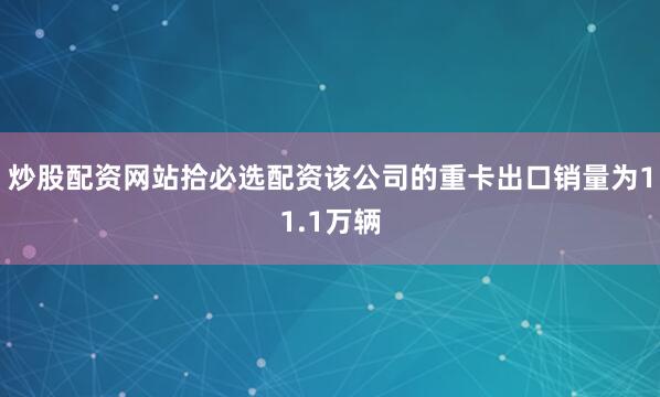 炒股配资网站拾必选配资该公司的重卡出口销量为11.1万辆